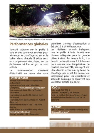 8
Intervenants
Architecte/Constructeur/Propriétaire :
Joshua Penk
Ingénieur en Structure : Matthew
Crompton, www.cedcengineering.com
Fournisseur de bois : Duchy Timber,
Lostwithiel
Fournisseur de paille : Restormel farm,
Lostwithiel
Fournisseur des baies vitrées : St Austell
Glass Ltd
Revêtements murs et sols : The Panel
Agency
Poêle à bois et chaudière : Grey Metal,
www.greymetal.co.uk
Poutres lamellé-collé : Glulam Ltd
Coûts
Coût total : 102 300 €
Coût/m² : 469€/m² (TVA incluse)
Note : le coût de la main d’œuvre n’a pas
été valorisé dans la construction de ce
bâtiment.
Koeschi s’appuie sur le poêle à
bois et des panneaux solaires pour
alimenter le chauffage au sol et le
ballon d’eau chaude. Il existe aussi
un complément électrique, en cas
de besoin. Ni fuel ni gaz ne sont
utilisés.
La consommation moyenne
d’électricité au cours des deux
Performances globales premières années d’occupation a
été de 10 à 14 kWh par jour.
Les résidents actuels indiquent
que le poêle à bois fournit une
chaleur adéquate pour la grande
pièce à vivre. Par temps froid, il a
besoin de fonctionner 4 à 6 heures
pour assurer une température de
confort pendant 24h, sans qu’il soit
utile d’avoir recours au système de
chauffage par le sol. Ce dernier est
intéressant pour les chambres et
salles de bains qui ne reçoivent pas
la chaleur directe du poêle.
Panneaux solaires thermiques - Photo © Celia Robbins
Contact
CSBT (Cornwall Sustainable Building Trust)
http://csbt.org.uk/
 