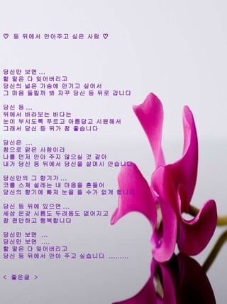 ♡  등 뒤에서 안아주고 싶은 사람 ♡ 당신만 보면 ...  할 말은 다 잊어버리고 당신의 넓은 가슴에 안기고 싶어서 그 마음 들킬까 봐 자꾸 당신 등 뒤로 갑니다 당신 등 ...  뒤에서 바라보는 바다는 눈이 부시도록 푸르고 아름답고 시원해서 그래서 당신 등 뒤가 참 좋습니다 당신은  ... 참으로 맑은 사람이라 나를 먼저 안아 주지 않으실 것 같아 내가 당신 등 뒤에서 당신을 살며시 안습니다 당신만의 그 향기가 ... 코를 스쳐 설레는 내 마음을 흔들어 당신의 향기에 빠져 눈을 뜰 수가 없게 합니다 당신 등 뒤에 있으면 ... 세상 온갖 시름도 두려움도 없어지고 참 편안하고 행복합니다 당신만 보면  ... 당신만 보면  .... 할 말은 다 잊어버리고 당신 등 뒤에서 안아 주고 싶습니다  ......... <  좋은글  > 