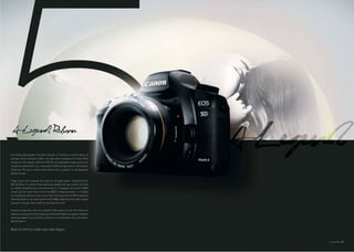 Full-frame photography. The mere mention of it brings to mind a status of
prestige. This all changed in 2005— the year Canon released a full-frame DSLR
camera for the masses. Called the EOS 5D, its remarkable image quality and
versatility established it as a top quality DSLR and garnered a tremendous
following. This was a camera that anyone with a passion for photography
desired to own.

Today, Canon has changed the name of the game again. Introducing the
EOS 5D Mark II, a camera that absolutely changes the way anyone will look
at a DSLR. Headlined by a mind-blowing 21.1-megapixel full-frame CMOS
sensor and the latest state-of-the-art DIGIC 4 image processor, it is loaded
with advanced features such as Live View Shooting and the EOS Integrated
Cleaning System. It can also record Full HD 1080p videos for times when images
just aren’t enough. How’s that for rewriting the rules?

Flawless integration with the complete EOS system of over 60 lenses and
dozens of accessories further gives you unlimited freedom to capture endlessly
amazing images. Truly a worthy successor to its namesake, this is the Canon
EOS 5D Mark II.


Now it’s time to create your own legacy.


                                                                                 03
 