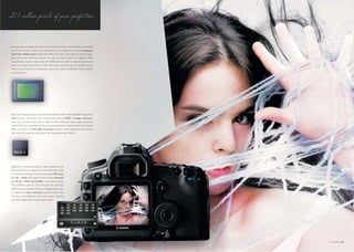 21.1 million pixels of pure perfection.


No expense was spared to make this camera the epitome of perfection, unrivalled
in its class. At the centre of its superiority is the magnificent 21.1-megapixel
full-frame CMOS sensor. Measuring 36mm by 24mm, this high-sensitivity single-
plate sensor has dimensions similar to that of a single 35mm film negative. With
a significantly larger surface area, the CMOS sensor is able to capture more of the
scene in a single frame with an ultra-high image quality no less. So whether you’re
shooting portraiture or landscapes, you’re guaranteed excellent levels of detail
and sharpness.




Only one image processor can handle the demands of the EOS 5D Mark II's powerful
CMOS sensor. And that’s the revolutionary Canon DIGIC 4 image processor.
Now into its fourth generation, DIGIC 4 offers blazingly fast image-rendering
speeds while still retaining fine detail and natural colour reproduction. And because
DIGIC 4 employs a 14-bit A/D conversion process, every image from the camera
has excellent gradation expression that looks amazingly lifelike.




Whether in extremely bright or dark situations, the
EOS 5D Mark II can adapt to them effortlessly with
its impeccable ISO performance. At a basic ISO range
of 100 - 6400, ISO speed can be further extended
to ISO 50, 12800 and 25600 — the widest among
EOS DIGITAL cameras. Even though the camera’s
CMOS sensor is already effective at suppressing noise,
an additional noise reduction function (with three
settings) is provided for those who expect nothing
less than images with crystal clear clarity.




                                                                                        05
 