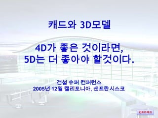 캐드와 3D모델

  4D가 좋은 것이라면,
5D는 더 좋아야 할것이다.

         건설 슈퍼 컨퍼런스
 2005년 12월 캘리포니아, 샌프란시스코



                           인트라테크
 