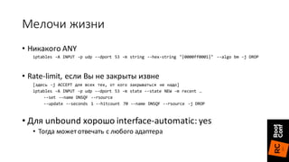 Мелочи	жизни
• Никакого	ANY
iptables -A INPUT -p udp --dport 53 -m string --hex-string "|0000ff0001|" --algo bm -j DROP
• Rate-limit,	если	Вы	не	закрыты	извне
[здесь -j ACCEPT для всех тех, от кого закрываться не надо]
iptables -A INPUT -p udp --dport 53 -m state --state NEW -m recent …
--set --name DNSQF --rsource
--update --seconds 1 --hitcount 70 --name DNSQF --rsource -j DROP
• Для	unbound	хорошо	interface-automatic:	yes
• Тогда	может	отвечать	с	любого	адаптера
 