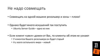 Не	надо	совмещать
• Совмещать	на	одной	машине	резольвер и	зоны	– плохо!
• Однако	будет	много	искушений	так	поступить
• Ubuntu	Server	Guide	– одно	из	них
• Если	клиент	«увел»	домен	от	Вас,	то	клиенты	об	этом	не	узнают
• У	клиентов	Вашего	резольвера он	будет	старый
• А	у	всего	остального	мира	– новый
 