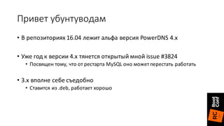 Привет	убунтуводам
• В	репозиториях 16.04	лежит	альфа	версия	PowerDNS 4.х
• Уже	год	к	версии	4.х	тянется	открытый	мной	issue	#3824
• Посвящен	тому,	что	от	рестарта	MySQL	оно	может	перестать	работать
• 3.х	вполне	себе	съедобно
• Ставится	из	.deb,	работает	хорошо
 