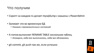 Что	получим
• Скрипт	на	каждом	ns	делает	mysqldump с	машины	с	PowerAdmin
• Заливает	это	во	временную	БД
• Никаких	«промежуточных»	состояний
• А	потом	выполняет	RENAME	TABLE нескольких	таблиц
• Атомарно,	либо	все	выполнилось,	либо	все	обломалось
• git commit,	git push	там	же,	если	успешно
 