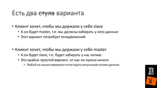 Есть	два	стула варианта
• Клиент	хочет,	чтобы	мы	держали	у	себя	slave
• А	он	будет	master,	т.е.	мы	должны	забирать	у	него	данные
• Этот	вариант	потребует	телодвижений
• Клиент	хочет,	чтобы	мы	держали	у	себя	master
• А	он	будет	slave,	т.е.	будет	забирать	у	нас	копию
• Это	крайне	простой	вариант,	от	нас	не	нужно	ничего
• Любой	из	наших	серверов	готов	отдать	актуальную	копию	данных
 