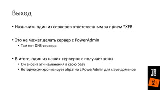 Выход
• Назначить	один	из	серверов	ответственным	за	прием	*XFR
• Это	не	может	делать	сервер	с	PowerAdmin
• Там	нет	DNS-сервера
• В	итоге,	один	из	наших	серверов	с	получает	зоны
• Он	вносит	эти	изменения	в	свою	базу
• Которую	синхронизирует	обратно	с	PowerAdmin для	slave-доменов
 