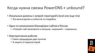 Когда	нужна	связка	PowerDNS +	unbound?
• Локальные	домены	с	хитрой	структурой	(.local	или	еще	что)
• Это	можно	делать	в	unbound,	но	неудобно
• Один	из	механизмов	блокировки	сайтов	в	России
• «Плохой»	сайт	резолвится в	заглушку,	«хороший»	– нормально
• Корпоративное	рабство
• Смесь	предыдущих	двух	пунктов
• И	защита	от	вирусов	порой
 