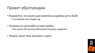 Привет	убунтуводам
• Разумеется,	что	юнита	для	systemd из	коробки	нет	в	16.04
• А	генератор	там	создает	ад
• Поэтому	не	наступайте	на	мои	грабли
• Это	стоило	30	тысячам	абонентов	получаса	«радости»
• Пишите	юнит!	Или	возьмите	у	меня
 