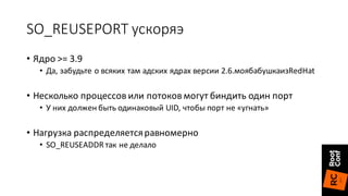 SO_REUSEPORT ускоряэ
• Ядро	>= 3.9
• Да,	забудьте	о	всяких	там	адских ядрах	версии	2.6.моябабушкаизRedHat
• Несколько	процессов	или	потоков	могут	биндить один	порт
• У	них	должен	быть	одинаковый	UID,	чтобы	порт	не	«угнать»
• Нагрузка	распределяется	равномерно
• SO_REUSEADDR	так	не	делало
 