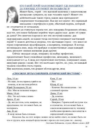 10
КТО ТАКОЙ ГЕРОЙ? КАК ОН ВЫГЛЯДИТ? ГДЕ НАХОДИТСЯ?
ДА И ВООБЩЕ, КТО МОЖЕТ ИМ НАЗЫВАТЬСЯ?
Может быть, герой - это высокий мужчина с накаченными
мускулами супермен, ну или «человек-паук?» Может это
действительно такие герои, каких нам преподносит
современное телевидение. Или же все иначе: это скромный
школьник с портфелем в руке, обычный парень, который
не отличается от остальных.
Может ли считаться героем тот, кто покормил бездомного пёсика,
или тот, кто помог бабушке перейти через дорогу или донес её сумки
до дома? Это конечно хорошо и все эти поступки важны для
окружающих людей, но какие тогда поступки совершает настоящий
герой? С самого детства я уверена, что настоящие герои – это вовсе не
герои современных мультфильмов, а например, пожарные. Я всегда
восхищалась ими, ведь эти храбрые и мужественные люди каждый
день рискуют своими жизнями ради других
Сейчас молодые люди, опираясь на выбор профессии,
предпочитают более спокойные профессии, менеджер, экономист,
консультант и т.д. А ведь все героические поступки, совершают люди,
живущие рядом с нами. Все это настолько просто, но, увы, не каждый
человек способен стать героем.
Мне захотелось узнать, что думают об этом другие, итак
«СПОСОБЕН ЛИ ТЫ СОВЕРШИТЬ ГЕРОИЧЕСКИЙ ПОСТУПОК? »
Лиза, 14 лет
- Не знаю, но постараюсь прийти на
помощь, если она понадобится.
Юрий Леонидович, 50 лет
- Нет. Мне не позволяет возраст.
Маша, 14 лет
- Нет. Это всё очень сложно.
Арсен, 12 лет
- Да, всегда готов, хотя, наверное, не
представляю, что это может быть, но
постараюсь.
Аня, 16 лет
- К нему нельзя быть готовым.
Катя, 13 лет
- Нет.
Юлия, 45 лет
- Конечно. Вся наша жизнь – это
сплошной героизм
Даша, 15 лет
- Да, конечно.
Сергей, 18 лет
- Наверное. Героический поступок тем
и отличается, что он может быть в
самом неожиданном месте, человеку
необходимо проявить свои качества в
определенной ситуации.
Казалось бы, на этот вопрос можно легко найти ответ, но может быть он
тем и труден, ведь каждый представляет героя и его поступки по - своему.
Светлана Каймакова, студия «Живое слово» ДДТ
 