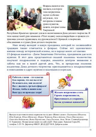 11
Февраль является тем
месяцем, в котором
тема патриотизма
звучит особенно
актуально, тем
интересны и важны
уроки мужества,
памяти, которые члены
Творческой
Республики Крылатых проводят для всех воспитанников Дома детского творчества. В
этом месяце такой урок назывался «70лет подвигу молодогвардейцев» и провели его
трековцы для всех кружковцев, под руководством О. Крицкой. в творческих
объединениях и студиях Дома детского творчества.
Наш номер выходит в канун праздника, который по сложившейся
традиции также отмечается в феврале. Сейчас нет однозначного
мнения поводу исторической основы, но в народе много лет именно
23 февраля является – Днем Защитника Отечества, праздником для всех
мужчин. В этот день представители сильной половины человечества
получают поздравления и подарки, являются центром внимания и
заботы как ни в какой другой день. Что, ж прекрасная половина
коллектива Дома детского творчества присоединяется к поздравлениям
и пожеланиям в адрес мужчин и маленьких и взрослых.
Выпуск подготовили юные журналисты студии «Живое слово»: Екатерина Шпалова,
Юля Курячая, Юлия Шевченко, Мария Чертова, Вика Авдеева, Ольга Максименко,
Светлана Каймакова, Вита Перепелина, Анна Рыскина, Анна Чекан. Главный редактор
О. Тараненко. Номер представлен на сайте ДДТ. Наш адрес: Красная Горка 80,
телефон 3-25-76. Директор МБОУ ДОД ДДТ М.Н. Доброходская.
Работать с вами – это классно
Как хорошо, что все вы есть!
Не вешать нос, мои коллеги!
Вас с двадцать третьим февраля!
Желаю, чтобы в нашем веке
Ваш труд не пропадал зазря! Желаем непременно стать
Героем современности,
Приумножать и сохранять
Багаж духовных ценностей!
 