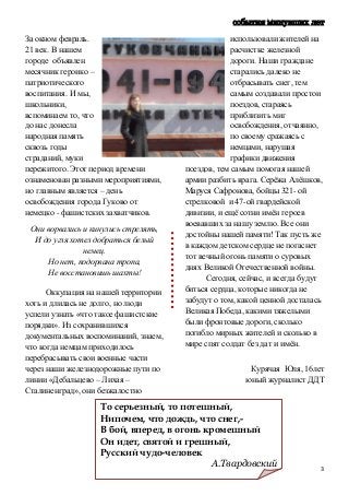 3
события минувших лет
За окном февраль.
21 век. В нашем
городе объявлен
месячник героико –
патриотического
воспитания. И мы,
школьники,
вспоминаем то, что
до нас донесла
народная память
сквозь годы
страданий, муки
пережитого. Этот период времени
ознаменован разными мероприятиями,
но главным является – день
освобождения города Гуково от
немецко - фашистских захватчиков.
Они ворвались и кинулись стрелять,
И до угля хотел добраться белый
немец.
Но нет, подорвана тропа,
Не восстановишь шахты!
Оккупация на нашей территории
хоть и длилась не долго, но люди
успели узнать «что такое фашистские
порядки». Из сохранившихся
документальных воспоминаний, знаем,
что когда немцам приходилось
перебрасывать свои военные части
через наши железнодорожные пути по
линии «Дебальцево – Лихая –
Сталиненград», они безжалостно
использовали жителей на
расчистке железной
дороги. Наши граждане
старались далеко не
отбрасывать снег, тем
самым создавали простои
поездов, стараясь
приблизить миг
освобождения, отчаянно,
по своему сражаясь с
немцами, нарушая
графики движения
поездов, тем самым помогая нашей
армии разбить врага. Серёжа Алёшков,
Маруся Сафронова, бойцы 321- ой
стрелковой и 47-ой гвардейской
дивизии, и ещё сотни имён героев
воевавших за нашу землю. Все они
достойны нашей памяти! Так пусть же
в каждом детском сердце не погаснет
тот вечный огонь памяти о суровых
днях Великой Отечественной войны.
Сегодня, сейчас, и всегда будут
биться сердца, которые никогда не
забудут о том, какой ценной досталась
Великая Победа, какими тяжелыми
были фронтовые дороги, сколько
погибло мирных жителей и сколько в
мире спят солдат без дат и имён.
Курячая Юля, 16лет
юный журналист ДДТ
То серьезный, то потешный,
Нипочем, что дождь, что снег,-
В бой, вперед, в огонь кромешный
Он идет, святой и грешный,
Русский чудо-человек
А.Твардовский
 
