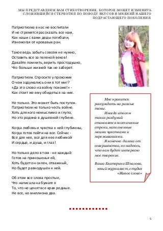 5
МЫ ПРЕДСТАВЛЯЕМ ВАМ СТИХОТВОРЕНИЕ, КОТОРОЕ МОЖЕТ ИЗМЕНИТЬ
СЛОЖИВШИЙСЯ СТЕРЕОТИП ПО ПОВОДУ ВКУСОВ И МНЕНИЙ НАШЕГО
ПОДРАСТАЮЩЕГО ПОКОЛЕНИЯ.
Патриотизма в нас не воспитали
И не стремятся рассказать все нам,
Как наши с вами деды погибали,
Изнемогая от кровавых ран.
Такое ведь забыть совсем не нужно,
Оставить все за пеленой веков!
Давайте помнить, верить простодушно,
Что больше жизней так не заберет.
Патриотизм. Спросите у прохожих
О чем задумались они в тот миг?
«Да это слово на войну похоже!» -
Как стоит же ему обидеться на них.
Не только. Это может быть поступок.
Патриотизм не только честь войне.
Хоть для кого немыслимо и глупо,
Но это родина в душевной глубине.
Когда любовь и чувства к ней глубинны,
Когда готов пойти на все. Сейчас -
Все для нее, все для нее любимой
И сердце, и душа, и глаз!
Но только дело в том - не каждый
Готов на приношенья ей,
Хоть будет он силен, отважный,
Но будет равнодушен к ней.
Об этом все слова простые,
Что написала на бумаге я
То, что не ценят все края родные.
Не все, но миллиона два.
Мне нравится
рассуждать на разные
темы.
Иногда итогом
таких раздумий
становятся поэтические
строки, наполненные
моими чувствами и
переживаниями.
Я конечно далека от
совершенства, но надеюсь,
что вам будет интересно
мое творение.
Ваша Екатерина Шпалова,
юный журналист, студия
«Живое слово»
 