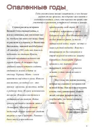 6
…
Годы уносят имена павших защитников, и чем дальше
уходит от нас прошлое, тем дороже нам память о
солдатском подвиге, а тех, кто пережил то время, кто
участвовал в сражениях остаётся всё меньше и меньше.
Слушая рассказы ветеранов
Великой Отечественной войны, я
всегда удивлялась, как они помнят всё
то, что было так много лет назад. Один
из рассказов я услышала, от Валентины
Васильевны, знакомой моей бабушки:
«В октябре 1981 года мне довелось
побывать на станции Ирпень,
которая находится недалеко от
города Киева. В сосновом бору
грибники нашли останки солдата,
отдавшего жизнь в битве за
столицу Украину. Мать - земля
приютила ещё одного сына. Имя его
неизвестно, но подвиг его - это
пример героизма, мужества, любви
к родному дому. И сразу вспомнилось
то время. Я только поступила в
медицинский институт. Война
грянула внезапно и застала меня в
Ленинграде. Мне молоденькой
медсестре многое пришлось увидеть
впервые и горе и радость. Раненых
было много и приходилось
преодолевать свой страх. В
госпитале встретила и своего
будущего мужа. Под Инжирами, где
он был тяжело ранен, лежа на
медицинской койке, моряк мечтал о
море и родной подлодке. Вместе с
товарищами он был направлен в
отряд морской пехоты на защиту
блокадного Ленинграда. Горько
пришлось ему терять своих
товарищей, немало их осталось
лежать у стен этого великого
города».
Идут года, тем дороже рассказы,
которые мы слышим от ветеранов той
великой битвы. Нам всем надо помнить
и чтить этих удивительных, стойких
людей, которые подарили нам это
голубое небо, это теплое солнце и
главное – жизнь.
Аня Рыскина, 12 лет
студия «Живое слово»
 