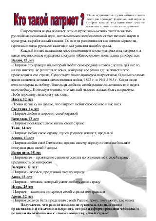 Юные журналисты студии «Живое слово»
ежегодно проводят традиционный опрос, в
котором каждый год принимают участие
все новые и новые поколения гуковчан.
Современная наука полагает, что «патриотизм» можно считать частью
русской национальной идеи, неотъемлемым компонентом отечественной науки и
культуры, выработанный веками. Он всегда расценивался как символ мужества,
героизма и силы русского величия и могущества нашей страны.
Каждый из нас вкладывает свое понимание в слова «патриотизм, патриот», а
какое именно, юные журналисты студии «Живое слово» попытались разобраться.
Вадим, 15 лет
- Патриот-это гражданин, который любит свою родину и готов сделать для нее то,
на что никогда не решится человек, которому все равно где он живет и что
происходит в его стране. Существует много примеров патриотизма. Одним из самых
ярких является, великая отечественная война, 1812 г. и 1941-1945 г. Когда люди
смогли одержать победу, благодаря любви к своей родине, сплоченности и вере в
свою победу. Поэтому я считаю, что каждый человек должен быть патриотом.
Любите родину, ведь она у вас одна.
Настя, 12 лет
- Точно не знаю, но думаю, что патриот любит свою землю и нас всех
Светлана, 14 лет
- Патриот любит и дорожит своей страной
Вячеслав, 12 лет
- Патриот посвящает свою жизнь своей стране
Таня, 14 лет
- Патриот любит свою страну, где он родился и живет, предан ей
Алина, 13 лет
- Патриот любит своё Отечество, предан своему народу и готов на большие
поступки ради своей Родины
Валентина, 38 лет
- Патриотизм – проявление сыновнего долга по отношению к своей стране,
преданность ее интересам
Валерия, 12 лет
- Патриот - человек, преданный своему народу
Анна, 12 лет
- Патриот – человек, который умеет любить свою страну
Игорь, 25 лет
- Патриот – защитник интересов своей страны и ее граждан
Арсен, 12 лет
- Патриот должен быть преданным своей Родине, дому, тому месту, где живет
Получается, что разное поколение гуковчан, едины в своем
представлении о значении патриота, его роли в формировании человека и
позиции по отношению к своему обществу, своей стране.
 