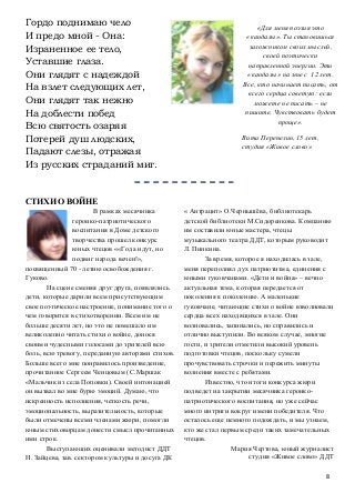 8
Гордо поднимаю чело
И предо мной - Она:
Израненное ее тело,
Уставшие глаза.
Они глядят с надеждой
На взлет следующих лет,
Они глядят так нежно
На доблести побед
Всю святость озаряя
Потерей душ людских,
Падают слезы, отражая
Из русских страданий миг.
СТИХИ О ВОЙНЕ
В рамках месячника
героико-патриотического
воспитания в Доме детского
творчества прошел конкурс
юных чтецов ««Года идут, но
подвиг народа вечен!»,
посвященный 70 - летию освобождения г.
Гуково.
На сцене сменяя друг друга, появлялись
дети, которые дарили всем присутствующим
свое поэтическое настроение, понимание того о
чем говорится в стихотворении. Всем им не
больше десяти лет, но это не помешало им
великолепно читать стихи о войне, донося
своими чудесными голосами до зрителей всю
боль, всю тревогу, переданную авторами стихов.
Больше всего мне понравилось произведение,
прочитанное Сергеем Ченцовым (С.Маршак
«Мальчик из села Поповки). Своей интонацией
он вызвал во мне бурю эмоций. Думаю, что
искренность исполнения, четкость речи,
эмоциональность, выразительность, которые
были отмечены всеми членами жюри, помогли
юным стиховорцам донести смысл прочитанных
ими строк.
Выступающих оценивали методист ДДТ
Н. Зайцева, зав. сектором культуры и досуга ДК
« Антрацит» О.Чернышёва, библиотекарь
детской библиотеки М.Сидоренкова. Компанию
им составили юные мастера, чтецы
музыкального театра ДДТ, которым руководит
Л. Пинкина.
За время, которое я находилась в зале,
меня переполнял дух патриотизма, единения с
юными гуковчанами. «Дети и война» – вечно
актуальная тема, которая передается от
поколения к поколению. А маленькие
гуковчане, читающие стихи о войне взволновали
сердца всех находящихся в зале. Они
волновались, запинались, но справились и
отлично выступили. Во всяком случае, многие
гости, и зрители отметили высокий уровень
подготовки чтецов, поскольку сумели
прочувствовать строчки и пережить минуты
волнения вместе с ребятами.
Известно, что итоги конкурса жюри
подведет на закрытии месячника героико-
патриотического воспитания, но уже сейчас
много интриги вокруг имени победителя. Что
осталось еще немного подождать, и мы узнаем,
кто же стал первым среди таких замечательных
чтецов.
Мария Чертова, юный журналист
студия «Живое слово» ДДТ
«Для меня поэзия это
«кандалы». Ты становишься
заложником своих мыслей,
своей поэтически
направленной энергии. Эти
«кандалы» на мне с 12 лет.
Все, кто начинает писать, от
всего сердца советую: если
можете не писать – не
пишите. Чувствовать будет
проще».
Вита Перепелин, 15 лет,
студия «Живое слово»
 