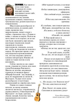 ПОЭЗИЯ. Как много в
этом слове чудес.
Услышав это слово,
каждый человек
вспоминает какое-либо
стихотворение,
запомнившееся ему своими
красивыми словами, тонкостью и
чувственностью, решительностью и
патриотизмом.
Мир поэзии разнообразен: от
античных веков, до наших дней
люди, проявляя свое
мировоззрение, пишут стихи: о
любви, о временах года, о Родине и
войне, о жизни и смерти. Поэтов на
свете много и это хорошо, но не все
они были знамениты при жизни,
некоторых творческих людей
оправляли в ссылки,
преследовали, унижали, делали
всё, чтобы их творения не попали к
народу. Но проходит время, и мы
наслаждаемся произведениями
тех, кто еще недавно считался
плохим литератором. Именно об
одном из таких поэтов я хочу
вспомнить.
Сейчас многие из нас знают
песни, отрывки из стихов, или сами
стихи Владимира Высоцкого.
Многие из детства запомнили
странную и смешную фразу:
«Жираф большой - ему видней», а
ведь это выражение из песни В.
Высоцкого. Талант этого поэта
разнообразен: от шуточных
произведений до лирических строк.
Одним из самых главных
качеств, по моему мнению,
является жесткость, откровенность,
справедливость. Стихотворения В.
Высоцкого- это бури, ураганы,
обилие эмоций, богатство чувств,
переживания или полное
безразличие.
«Мой черный человек, в костюме
сером,
Он был министром, домоуправом,
офицером,
Как злобный клоун, он менял
личины,
И бил под дых внезапно, без
причины.
И, улыбаясь, мне ломали крылья,
Мой крик, похожий был на стон,
И я немел, от боли и бессилья,
и лишь шептал:
«Спасибо, что живой»
В. Высоцкий писал в
послевоенное время, но сумел
передать в строках ощущения о
потери, которые мы и сегодня
чувствуем.
«Почему все не так, вроде все, как
всегда,
То же небо опять, голубое,
Тот же лес, тот же воздух и та же
вода,
Только он не вернулся из боя»
Строчки его стихотворений
прекрасно запоминаются и
отличаются простотой и легкостью,
мне кажется, что они уникальны.
Автор всегда будет жить с новыми
и новыми поколениями россиян,
просто потому, что он всегда будет
всем нам нужен.
«… Кто сказал, что Земля не поет?
Что она замолчала на веки?
Ведь Земля- это наша душа.
Сапогами не вытоптать душу»
Ольга Максименко,
юный журналист, ДДТ
 