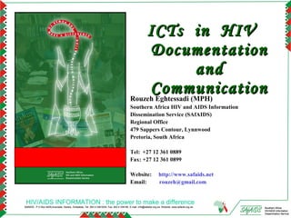 ICTs in HIV
                                                                                                 Documentation
                                                                                                               and
                                                                                                 Communication
                                                                                            Rouzeh Eghtessadi (MPH)
                                                                                            Southern Africa HIV and AIDS Information
                                                                                            Dissemination Service (SAfAIDS)
                                                                                            Regional Office
                                                                                            479 Sappers Contour, Lynnwood
                                                                                            Pretoria, South Africa

                                                                                            Tel: +27 12 361 0889
                                                                                            Fax: +27 12 361 0899

                                                                                            Website:                 http://www.safaids.net
                                                                                            Email:                   rouzeh@gmail.com


 HIV/AIDS INFORMATION : the power to make a difference
SAfAIDS - P O Box A509,Avondale, Harare, Zimbabwe, Tel: 263 4 336193/4, Fax: 263 4 336195, E-mail: info@safaids.org.zw, Website: www.safaids.org.zw   Southern Africa
                                                                                                                                                      HIV/AIDS Information
                                                                                                                                                      Dissemination Service
 