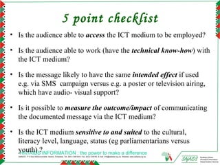 5 point checklist
• Is the audience able to access the ICT medium to be employed?

• Is the audience able to work (have the technical know-how) with
  the ICT medium?

• Is the message likely to have the same intended effect if used
  e.g. via SMS campaign versus e.g. a poster or television airing,
  which have audio- visual support?

• Is it possible to measure the outcome/impact of communicating
  the documented message via the ICT medium?

• Is the ICT medium sensitive to and suited to the cultural,
  literacy level, language, status (eg parliamentarians versus
  youth) ?INFORMATION : the power to make a difference
   HIV/AIDS
  SAfAIDS - P O Box A509,Avondale, Harare, Zimbabwe, Tel: 263 4 336193/4, Fax: 263 4 336195, E-mail: info@safaids.org.zw, Website: www.safaids.org.zw   Southern Africa
                                                                                                                                                        HIV/AIDS Information
                                                                                                                                                        Dissemination Service
 