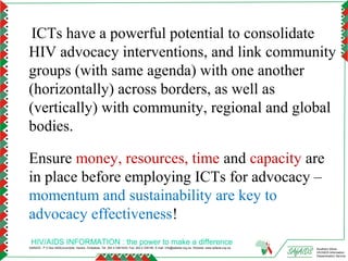 ICTs have a powerful potential to consolidate
HIV advocacy interventions, and link community
groups (with same agenda) with one another
(horizontally) across borders, as well as
(vertically) with community, regional and global
bodies.

Ensure money, resources, time and capacity are
in place before employing ICTs for advocacy –
momentum and sustainability are key to
advocacy effectiveness!
 HIV/AIDS INFORMATION : the power to make a difference
SAfAIDS - P O Box A509,Avondale, Harare, Zimbabwe, Tel: 263 4 336193/4, Fax: 263 4 336195, E-mail: info@safaids.org.zw, Website: www.safaids.org.zw   Southern Africa
                                                                                                                                                      HIV/AIDS Information
                                                                                                                                                      Dissemination Service
 