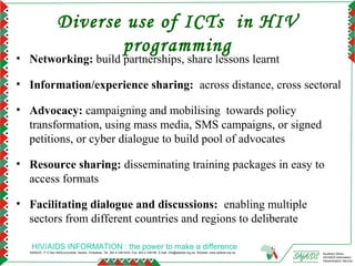 Diverse use of ICTs in HIV
                            programming
• Networking: build partnerships, share lessons learnt

• Information/experience sharing: across distance, cross sectoral

• Advocacy: campaigning and mobilising towards policy
  transformation, using mass media, SMS campaigns, or signed
  petitions, or cyber dialogue to build pool of advocates

• Resource sharing: disseminating training packages in easy to
  access formats

• Facilitating dialogue and discussions: enabling multiple
  sectors from different countries and regions to deliberate

   HIV/AIDS INFORMATION : the power to make a difference
  SAfAIDS - P O Box A509,Avondale, Harare, Zimbabwe, Tel: 263 4 336193/4, Fax: 263 4 336195, E-mail: info@safaids.org.zw, Website: www.safaids.org.zw   Southern Africa
                                                                                                                                                        HIV/AIDS Information
                                                                                                                                                        Dissemination Service
 