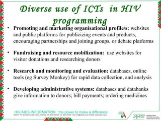 Diverse use of ICTs in HIV
                  programming
• Promoting and marketing organisational profile/s: websites
  and public platforms for publicizing events and products,
  encouraging partnerships and joining groups, or debate platforms

• Fundraising and resource mobilization: use websites for
  visitor donations and researching donors

• Research and monitoring and evaluation: databases, online
  tools (eg Survey Monkey) for rapid data collection, and analysis

• Developing administrative systems: databases and databanks
  give information to donors; bill payments; ordering medicines


   HIV/AIDS INFORMATION : the power to make a difference
  SAfAIDS - P O Box A509,Avondale, Harare, Zimbabwe, Tel: 263 4 336193/4, Fax: 263 4 336195, E-mail: info@safaids.org.zw, Website: www.safaids.org.zw   Southern Africa
                                                                                                                                                        HIV/AIDS Information
                                                                                                                                                        Dissemination Service
 