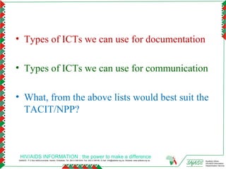 • Types of ICTs we can use for documentation

• Types of ICTs we can use for communication

• What, from the above lists would best suit the
  TACIT/NPP?



 HIV/AIDS INFORMATION : the power to make a difference
SAfAIDS - P O Box A509,Avondale, Harare, Zimbabwe, Tel: 263 4 336193/4, Fax: 263 4 336195, E-mail: info@safaids.org.zw, Website: www.safaids.org.zw   Southern Africa
                                                                                                                                                      HIV/AIDS Information
                                                                                                                                                      Dissemination Service
 