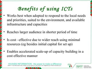 Benefits of using ICTs
• Works best when adopted to respond to the local needs
  and priorities, suited to the environment, and available
  infrastructure and capacities

• Reaches larger audience in shorter period of time

• Is cost –effective due to wider reach using minimal
  resources (eg besides initial capital for set up)

• Enables accelerated scale-up of capacity building in a
  cost effective manner

    HIV/AIDS INFORMATION : the power to make a difference
   SAfAIDS - P O Box A509,Avondale, Harare, Zimbabwe, Tel: 263 4 336193/4, Fax: 263 4 336195, E-mail: info@safaids.org.zw, Website: www.safaids.org.zw   Southern Africa
                                                                                                                                                         HIV/AIDS Information
                                                                                                                                                         Dissemination Service
 