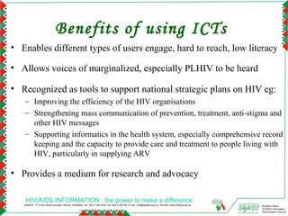 Benefits of using ICTs
• Enables different types of users engage, hard to reach, low literacy

• Allows voices of marginalized, especially PLHIV to be heard

• Recognized as tools to support national strategic plans on HIV eg:
   – Improving the efficiency of the HIV organisations
   – Strengthening mass communication of prevention, treatment, anti-stigma and
     other HIV messages
   – Supporting informatics in the health system, especially comprehensive record
     keeping and the capacity to provide care and treatment to people living with
     HIV, particularly in supplying ARV

• Provides a medium for research and advocacy

    HIV/AIDS INFORMATION : the power to make a difference
   SAfAIDS - P O Box A509,Avondale, Harare, Zimbabwe, Tel: 263 4 336193/4, Fax: 263 4 336195, E-mail: info@safaids.org.zw, Website: www.safaids.org.zw   Southern Africa
                                                                                                                                                         HIV/AIDS Information
                                                                                                                                                         Dissemination Service
 