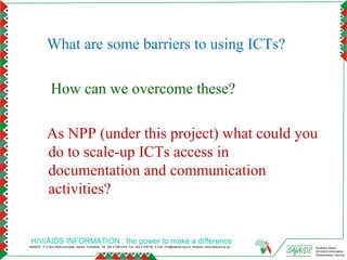 What are some barriers to using ICTs?

               How can we overcome these?

            As NPP (under this project) what could you
            do to scale-up ICTs access in
            documentation and communication
            activities?


 HIV/AIDS INFORMATION : the power to make a difference
SAfAIDS - P O Box A509,Avondale, Harare, Zimbabwe, Tel: 263 4 336193/4, Fax: 263 4 336195, E-mail: info@safaids.org.zw, Website: www.safaids.org.zw   Southern Africa
                                                                                                                                                      HIV/AIDS Information
                                                                                                                                                      Dissemination Service
 