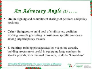 An Advocacy Angle                                                                                                                    (2)   …..
• Online signing and commitment sharing: of petitions and policy
  positions

• Cyber dialogues: to build pool of civil society coalition
  working towards generating a position or specific consensus
  among targeted policy makers

• E-training: training packages availed via online capacity
  building programmes useful in equipping large numbers, in
  shorter periods, with minimal resources, in skills/ ‘know-how’

   HIV/AIDS INFORMATION : the power to make a difference
  SAfAIDS - P O Box A509,Avondale, Harare, Zimbabwe, Tel: 263 4 336193/4, Fax: 263 4 336195, E-mail: info@safaids.org.zw, Website: www.safaids.org.zw               Southern Africa
                                                                                                                                                                    HIV/AIDS Information
                                                                                                                                                                    Dissemination Service
 
