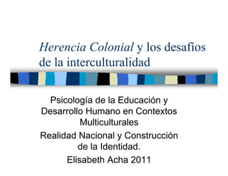 Herencia Colonial y los desafíos
de la interculturalidad

  Psicología de la Educación y
Desarrollo Humano en Contextos
          Multiculturales
Realidad Nacional y Construcción
         de la Identidad.
      Elisabeth Acha 2011
 