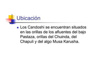 Ubicación
   Los Candoshi se encuentran situados
    en las orillas de los afluentes del bajo
    Pastaza, orillas del Chuinda, del
    Chapuli y del algo Musa Karusha.
 