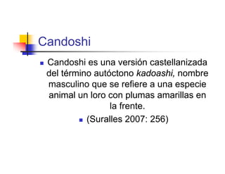 Candoshi
   Candoshi es una versión castellanizada
    del término autóctono kadoashi, nombre
    masculino que se refiere a una especie
    animal un loro con plumas amarillas en
                    la frente.
             (Suralles 2007: 256)
 