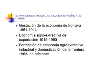 ETAPAS DE DESARROLLO DE LA ECONOMÍA POLÍTICA DE
LORETO


   Gestación de la economía de frontera
    1851-1914
   Economía agro-extractiva de
    exportación 1915-1960
   Formación de economía agroextractiva
    industrial y domesticación de la frontera,
    1963- en adelante
 
