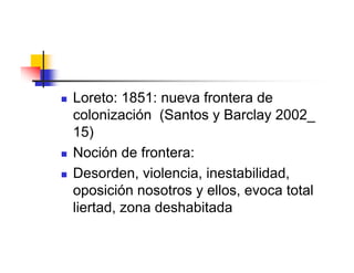    Loreto: 1851: nueva frontera de
    colonización (Santos y Barclay 2002_
    15)
   Noción de frontera:
   Desorden, violencia, inestabilidad,
    oposición nosotros y ellos, evoca total
    liertad, zona deshabitada
 