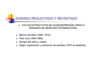 DORADO RESUCITADO Y REVISITADO
       CICLOS EXTRACTIVOS DE AUGE/DEPRESIÓN UNIDO A
             DEMANDA DE MERCADO INTERNACIONAL

   Blanco del látex (1880 -1912)
   Palo rosa (1940-1960)
   Sangre del cedro y caoba
   Negro: exploración y extracción de petróleo (1970 en adelante)
 