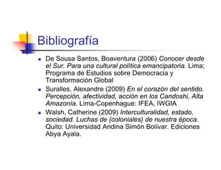 Bibliografía
   De Sousa Santos, Boaventura (2006) Conocer desde
    el Sur. Para una cultural política emancipatoria. Lima;
    Programa de Estudios sobre Democracia y
    Transformación Global
   Suralles, Alexandre (2009) En el corazón del sentido.
    Percepción, afectividad, acción en los Candoshi, Alta
    Amazonía. Lima-Copenhague: IFEA, IWGIA
   Walsh, Catherine (2009) Interculturalidad, estado,
    sociedad. Luchas de (coloniales) de nuestra época.
    Quito: Universidad Andina Simón Bolívar. Ediciones
    Abya Ayala.
 