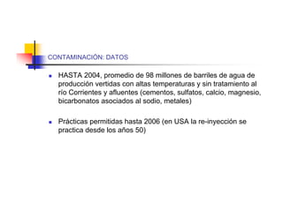 CONTAMINACIÓN: DATOS

   HASTA 2004, promedio de 98 millones de barriles de agua de
    producción vertidas con altas temperaturas y sin tratamiento al
    río Corrientes y afluentes (cementos, sulfatos, calcio, magnesio,
    bicarbonatos asociados al sodio, metales)

   Prácticas permitidas hasta 2006 (en USA la re-inyección se
    practica desde los años 50)
 