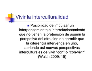 Vivir la interculturalidad
        Posibilidad de impulsar un
 interpensamiento e interrelacionamiento
 que no tienen la pretensión de asumir la
  perspetiva del otro sino de permitir que
      la diferencia intervenga en uno,
     abriendo así nuevas perspectivas
 interculturales de vivir “con” o “con-vivir”
              (Walsh 2009: 15)
 