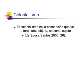Colonialismo

   El colonialismo es la concepción que ve
      al toro como objeto, no como sujeto
         (de Sousa Santos 2006: 26).
 