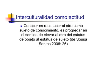 Interculturalidad como actitud
  Conocer es reconocer al otro como
 sujeto de conocimiento, es progregar en
  el sentido de elevar al otro del estatus
 de objeto al estatus de sujeto (de Sousa
             Santos 2006: 26)
 