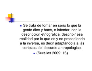  Se trata de tomar en serio lo que la
  gente dice y hace, e intentar, con la
 descripción etnográfica, describir esa
realidad por lo que es y no procediendo
a la inversa, es decir adaptándola a las
  certezas del discurso antropológico.
          (Suralles 2009: 16)
 