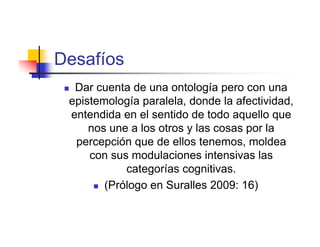Desafíos
 Dar cuenta de una ontología pero con una
 epistemología paralela, donde la afectividad,
 entendida en el sentido de todo aquello que
     nos une a los otros y las cosas por la
  percepción que de ellos tenemos, moldea
     con sus modulaciones intensivas las
            categorías cognitivas.
       (Prólogo en Suralles 2009: 16)
 