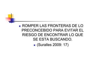    ROMPER LAS FRONTERAS DE LO
    PRECONCEBIDO PARA EVITAR EL
    RIESGO DE ENCONTRAR LO QUE
         SE ESTA BUSCANDO.
          (Suralles 2009: 17)
 