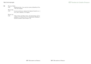 http://www.iep.org.pe


52      WALKER, Charles
        1999          Smoldering Ashes: Cuzco and the creation of Republican Peru,
                      1780-1840. Durham.
        WEBER, Max
        1978          Economy and Society, traducción de Ephraim Fischoff et al., 2
                      vols., tomo I. Berkeley y Los Ángeles.

        WORBY, Eric
        1994          “Maps, Names and Ethnic Games: the Epistemology and Ico-
                      nography of Colonial Power in Northwestern Zimbabwe”,
                      Journal of Southern African Studies, XX.




                                                  IEP/ DOCUMENTO DE TRABAJO           IEP/ DOCUMENTO DE TRABAJO
 