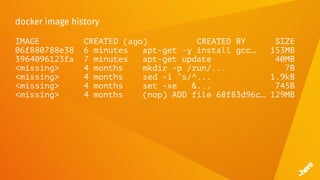 docker image history
IMAGE CREATED (ago) CREATED BY SIZE
06f880788e38 6 minutes apt-get -y install gcc… 153MB
3964096123fa 7 minutes apt-get update 40MB
<missing> 4 months mkdir -p /run/... 7B
<missing> 4 months sed -i ’s/^... 1.9kB
<missing> 4 months set -xe &... 745B
<missing> 4 months (nop) ADD file 68f83d96c… 129MB
 
