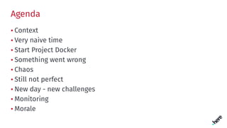 Agenda
• Context
• Very naive time
• Start Project Docker
• Something went wrong
• Chaos
• Still not perfect
• New day - new challenges
• Monitoring
• Morale
 