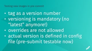 Testing new images in pre-commit
• tag as a version number
• versioning is mandatory (no
“latest” anymore!)
• overrides are not allowed
• actual version is defined in config
file (pre-submit testable now)
 